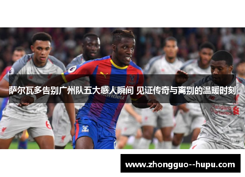 萨尔瓦多告别广州队五大感人瞬间 见证传奇与离别的温暖时刻