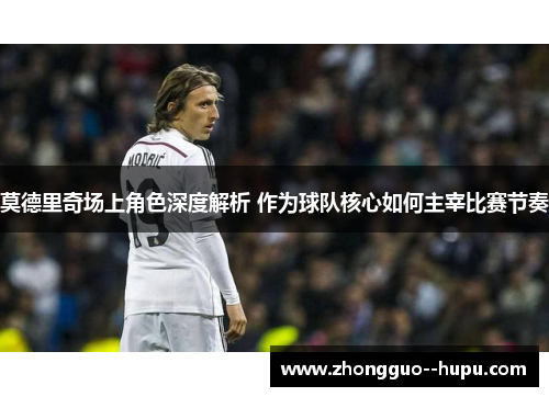 莫德里奇场上角色深度解析 作为球队核心如何主宰比赛节奏