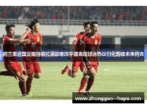 阿兰重返国足期待值拉满却难改平庸表现球迷热议归化前锋未来何去
