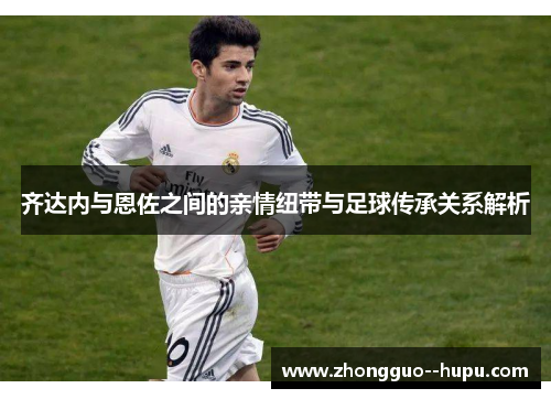 齐达内与恩佐之间的亲情纽带与足球传承关系解析